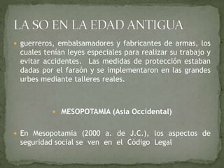  guerreros, embalsamadores y fabricantes de armas, los
cuales tenían leyes especiales para realizar su trabajo y
evitar accidentes. Las medidas de protección estaban
dadas por el faraón y se implementaron en las grandes
urbes mediante talleres reales.
 MESOPOTAMIA (Asia Occidental)
 En Mesopotamia (2000 a. de J.C.), los aspectos de
seguridad social se ven en el Código Legal
 
