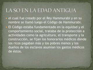  el cual fue creado por el Rey Hammurabi y en su
nombre se llamó luego el Código de Hammurabi.
 El Código estaba fundamentado en la equidad y el
comportamiento social, trataba de la protección a
actividades como la agricultura, el transporte y la
construcción, se fijan los honorarios médicos donde
los ricos pagaban más y los pobres menos y los
dueños de los esclavos asumían los gastos médicos
de éstos.
 