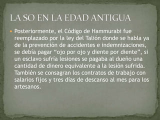  Posteriormente, el Código de Hammurabi fue
reemplazado por la ley del Talión donde se habla ya
de la prevención de accidentes e indemnizaciones,
se debía pagar “ojo por ojo y diente por diente”, si
un esclavo sufría lesiones se pagaba al dueño una
cantidad de dinero equivalente a la lesión sufrida.
También se consagran los contratos de trabajo con
salarios fijos y tres días de descanso al mes para los
artesanos.
 