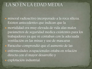  mineral radioactivo incorporado a la roca silícea.
Existen antecedentes que indican que la
 mortalidad era muy elevada de vida alas malos
parámetros de seguridad medica existentes para los
trabajadores ya que ni contaban con la adecuada
ventilación en las minas y uso de mascaras
 Paracelso comprendió que el aumento de las
 enfermedades ocupacionales estaba en relación
directa con el mayor desarrollo y
 explotación industrial.
 