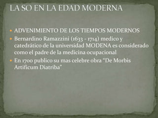  ADVENIMIENTO DE LOS TIEMPOS MODERNOS
 Bernardino Ramazzini (1633 - 1714) medico y
catedrático de la universidad MODENA es considerado
como el padre de la medicina ocupacional
 En 1700 publico su mas celebre obra “De Morbis
Artificum Diatriba”
 