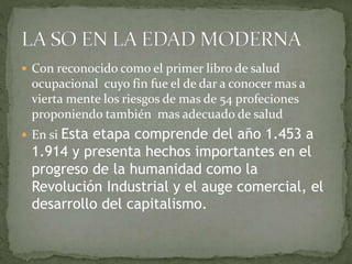  Con reconocido como el primer libro de salud
ocupacional cuyo fin fue el de dar a conocer mas a
vierta mente los riesgos de mas de 54 profeciones
proponiendo también mas adecuado de salud
 En si Esta etapa comprende del año 1.453 a
1.914 y presenta hechos importantes en el
progreso de la humanidad como la
Revolución Industrial y el auge comercial, el
desarrollo del capitalismo.
 