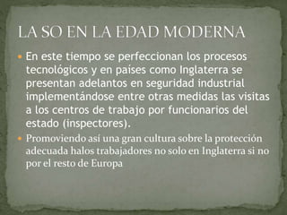  En este tiempo se perfeccionan los procesos
tecnológicos y en países como Inglaterra se
presentan adelantos en seguridad industrial
implementándose entre otras medidas las visitas
a los centros de trabajo por funcionarios del
estado (inspectores).
 Promoviendo así una gran cultura sobre la protección
adecuada halos trabajadores no solo en Inglaterra si no
por el resto de Europa
 
