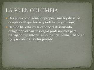  Des pues como senador propuso una ley de salud
ocupacional que fue aceptada la ley 57 de 1915
 Debido ha esta ley se expone el descansado
obligatorio el pan de riesgos profesionales para
trabajadores tanto del ámbito rural como urbano en
1964 se cobijo el sector privado
 
