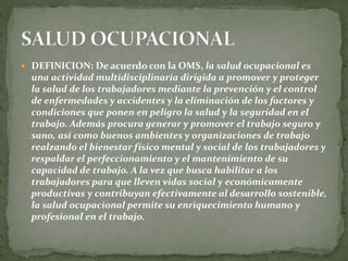  DEFINICION: De acuerdo con la OMS, la salud ocupacional es
una actividad multidisciplinaria dirigida a promover y proteger
la salud de los trabajadores mediante la prevención y el control
de enfermedades y accidentes y la eliminación de los factores y
condiciones que ponen en peligro la salud y la seguridad en el
trabajo. Además procura generar y promover el trabajo seguro y
sano, así como buenos ambientes y organizaciones de trabajo
realzando el bienestar físico mental y social de los trabajadores y
respaldar el perfeccionamiento y el mantenimiento de su
capacidad de trabajo. A la vez que busca habilitar a los
trabajadores para que lleven vidas social y económicamente
productivas y contribuyan efectivamente al desarrollo sostenible,
la salud ocupacional permite su enriquecimiento humano y
profesional en el trabajo.
 