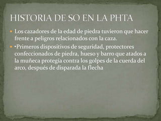  Los cazadores de la edad de piedra tuvieron que hacer
frente a peligros relacionados con la caza.
 •Primeros dispositivos de seguridad, protectores
confeccionados de piedra, hueso y barro que atados a
la muñeca protegía contra los golpes de la cuerda del
arco, después de disparada la flecha
 