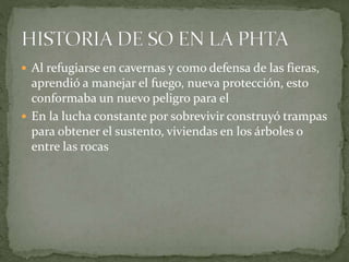  Al refugiarse en cavernas y como defensa de las fieras,
aprendió a manejar el fuego, nueva protección, esto
conformaba un nuevo peligro para el
 En la lucha constante por sobrevivir construyó trampas
para obtener el sustento, viviendas en los árboles o
entre las rocas
 