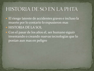  El riesgo latente de accidentes graves e incluso la
muerte por lo contario lo expusieron mas
 HISTORIA DE LA SOL
 Con el pasar de los años el, ser humano siguió
inventando o creando nuevas tecnologías que lo
ponían aun mas en peligro
 