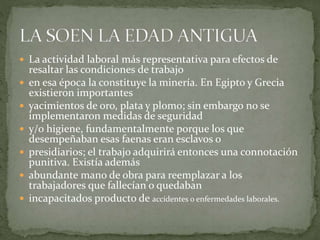  La actividad laboral más representativa para efectos de
resaltar las condiciones de trabajo
 en esa época la constituye la minería. En Egipto y Grecia
existieron importantes
 yacimientos de oro, plata y plomo; sin embargo no se
implementaron medidas de seguridad
 y/o higiene, fundamentalmente porque los que
desempeñaban esas faenas eran esclavos o
 presidiarios; el trabajo adquirirá entonces una connotación
punitiva. Existía además
 abundante mano de obra para reemplazar a los
trabajadores que fallecían o quedaban
 incapacitados producto de accidentes o enfermedades laborales.
 