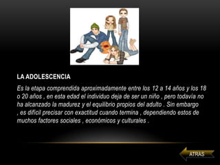 LA ADOLESCENCIA
Es la etapa comprendida aproximadamente entre los 12 a 14 años y los 18
o 20 años , en esta edad el individuo deja de ser un niño , pero todavía no
ha alcanzado la madurez y el equilibrio propios del adulto . Sin embargo
, es difícil precisar con exactitud cuando termina , dependiendo estos de
muchos factores sociales , económicos y culturales .
 