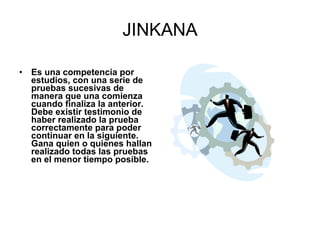 JINKANA Es una competencia por estudios, con una serie de pruebas sucesivas de manera que una comienza cuando finaliza la anterior. Debe existir testimonio de haber realizado la prueba correctamente para poder continuar en la siguiente. Gana quien o quienes hallan realizado todas las pruebas en el menor tiempo posible.   