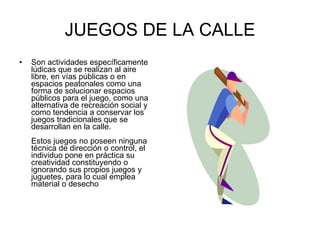 JUEGOS DE LA CALLE Son actividades específicamente lúdicas que se realizan al aire libre, en vías públicas o en espacios peatonales como una forma de solucionar espacios públicos para el juego, como una alternativa de recreación social y como tendencia a conservar los juegos tradicionales que se desarrollan en la calle. Estos juegos no poseen ninguna técnica de dirección o control, el individuo pone en práctica su creatividad constituyendo o ignorando sus propios juegos y juguetes, para lo cual emplea material o desecho 