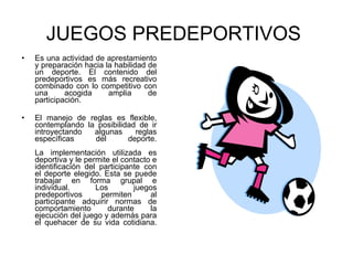 JUEGOS PREDEPORTIVOS   Es una actividad de aprestamiento y preparación hacia la habilidad de un deporte. El contenido del predeportivos es más recreativo combinado con lo competitivo con una acogida amplia de participación. El manejo de reglas es flexible, contemplando la posibilidad de ir introyectando algunas reglas específicas del deporte. La implementación utilizada es deportiva y le permite el contacto e identificación del participante con el deporte elegido. Esta se puede trabajar en forma grupal e individual. Los juegos predeportivos permiten al participante adquirir normas de comportamiento durante la ejecución del juego y además para el quehacer de su vida cotidiana. 