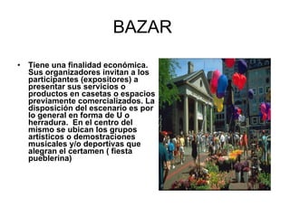 BAZAR  Tiene una finalidad económica. Sus organizadores invitan a los participantes (expositores) a presentar sus servicios o productos en casetas o espacios previamente comercializados. La disposición del escenario es por lo general en forma de U o herradura.  En el centro del mismo se ubican los grupos artísticos o demostraciones musicales y/o deportivas que alegran el certamen ( fiesta pueblerina) 