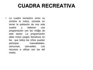 CUADRA RECREATIVA La cuadra recreativa como su nombre lo indica, consiste en tomar la población de una sola cuadra y elaborar una programación con los niñ@s de este sector. La programación debe incluir juegos llamativos en los  que todos los niños puedan participar, manualidades, concursos, carruseles. Los recursos a utilizar son los del medio.  