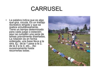 CARRUSEL  La palabra indica que es algo que gira, circula. Es un trabajo recreativo dirigido y que se realiza simultáneamente. Tiene un tiempo determinado para cada juego o estación; aquí se cumplen una serie de tareas previamente diseñadas. La rotación es en forma ordenada, una base lleva a la otra, Ej.: de la 1 pasa a la 2, de la 2 a la 3, etc... Así sucesivamente hasta recorrerlas todas. 