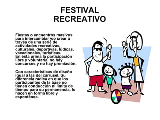 FESTIVAL RECREATIVO Fiestas o encuentros masivos para intercambiar y/o crear a través de una serie de actividades recreativas, culturales, deportivas, lúdicas, vacacionales, turísticas. En ésta prima la participación libre y voluntaria, no hay concursos y no hay premiación. Con características de diseño igual a las del carrusel. Su diferencia radica en que los participantes de la base no tienen conducción ni límite de tiempo para su permanencia, lo hacen en forma libre y espontánea.  