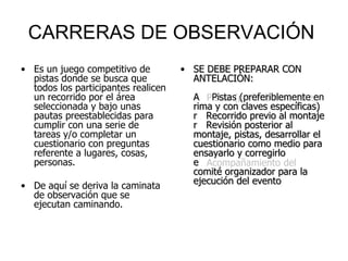 CARRERAS DE OBSERVACIÓN  Es un juego competitivo de pistas donde se busca que todos los participantes realicen un recorrido por el área seleccionada y bajo unas pautas preestablecidas para cumplir con una serie de tareas y/o completar un cuestionario con preguntas referente a lugares, cosas, personas. De aquí se deriva la caminata de observación que se ejecutan caminando. SE DEBE PREPARAR CON ANTELACIÓN:  Pistas (preferiblemente en rima y con claves específicas)  Recorrido previo al montaje  Revisión posterior al montaje, pistas, desarrollar el cuestionario como medio para ensayarlo y corregirlo  Acompañamiento del comité organizador para la ejecución del evento 