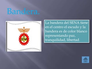 Bandera.
           La bandera del SENA tiene
           en el centro el escudo y la
           bandera es de color blanco
           representando paz,
           tranquilidad, libertad.
 
