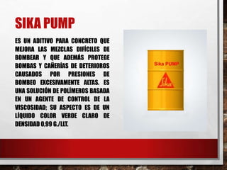 SIKA PUMP
ES UN ADITIVO PARA CONCRETO QUE
MEJORA LAS MEZCLAS DIFÍCILES DE
BOMBEAR Y QUE ADEMÁS PROTEGE
BOMBAS Y CAÑERÍAS DE DETERIOROS
CAUSADOS POR PRESIONES DE
BOMBEO EXCESIVAMENTE ALTAS. ES
UNA SOLUCIÓN DE POLÍMEROS BASADA
EN UN AGENTE DE CONTROL DE LA
VISCOSIDAD; SU ASPECTO ES DE UN
LÍQUIDO COLOR VERDE CLARO DE
DENSIDAD 0,99 G./LLT.

 