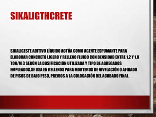 SIKALIGTHCRETE

SIKALIGESTE ADITIVO LÍQUIDO ACTÚA COMO AGENTE ESPUMANTE PARA
ELABORAR CONCRETO LIGERO Y RELLENO FLUIDO CON DENSIDAD ENTRE 1,2 Y 1,8
TON/M 3 SEGÚN LA DOSIFICACIÓN UTILIZADA Y TIPO DE AGREGADOS
EMPLEADOS.SE USA EN RELLENOS PARA MORTEROS DE NIVELACIÓN O AFINADO
DE PISOS DE BAJO PESO, PREVIOS A LA COLOCACIÓN DEL ACABADO FINAL.

 
