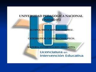 UNIVERSIDAD PEDAGOGICA NACIONAL  UNIDAD 072 ALUMNA: SILVIA MONTES RAMIREZ. CATEDRATICO: CANDIDO CHAN PECH. MATERIA: INTERVENCION EDUCATIVA. 