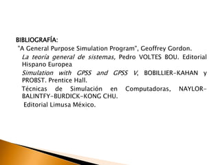 BIBLIOGRAFÍA:
"A General Purpose Simulation Program", Geoffrey Gordon.
La teoría general de sistemas, Pedro VOLTES BOU. Editorial
Hispano Europea
Simulation with GPSS and GPSS V, BOBILLIER-KAHAN y
PROBST. Prentice Hall.
Técnicas de Simulación en Computadoras, NAYLOR-
BALINTFY-BURDICK-KONG CHU.
Editorial Limusa México.
 