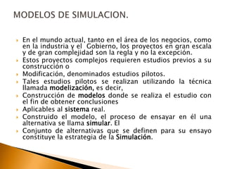  En el mundo actual, tanto en el área de los negocios, como
en la industria y el Gobierno, los proyectos en gran escala
y de gran complejidad son la regla y no la excepción.
 Estos proyectos complejos requieren estudios previos a su
construcción o
 Modificación, denominados estudios pilotos.
 Tales estudios pilotos se realizan utilizando la técnica
llamada modelización, es decir,
 Construcción de modelos donde se realiza el estudio con
el fin de obtener conclusiones
 Aplicables al sistema real.
 Construido el modelo, el proceso de ensayar en él una
alternativa se llama simular. El
 Conjunto de alternativas que se definen para su ensayo
constituye la estrategia de la Simulación.
 