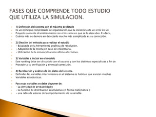  1) Definición del sistema con el máximo de detalle
 Es un principio comprobado de organización que la incidencia de un error en un
 Proyecto aumenta dramáticamente con el instante en que se lo descubre. Es decir,
 Cuánto más se demora en detectarlo mucho más complicada es su corrección.

 2) Elección del método para realizar el estudio
 • Búsqueda de la herramienta analítica de resolución.
 • Adopción de la misma en caso de encontrarla.
 • Utilización de la simulación como última alternativa.

 3) Variables a incluir en el modelo
 Este ranking debe ser discutido con el usuario y con los distintos especialistas a fin de
 Proceder a su verificación y eventual corrección.

 4) Recolección y análisis de los datos del sistema
 Definidas las variables intervinientes en el sistema es habitual que existan muchas
 Variables estocásticas.

 Para esas variables se debe disponer de:
 • La densidad de probabilidad o
 • La función de distribución acumulativa en forma matemática o
 • una tabla de valores del comportamiento de la variable.
 