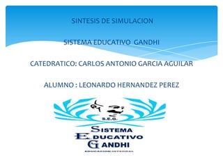 SINTESIS DE SIMULACION
SISTEMA EDUCATIVO GANDHI
CATEDRATICO: CARLOS ANTONIO GARCIA AGUILAR
ALUMNO : LEONARDO HERNANDEZ PEREZ
 