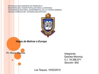 REPÚBLICA BOLIVARIANA DE VENEZUELA
 MINISTERIO DEL PODER POPULAR PARA LA DEFENSA
 UNIVERSIDAD NACIONAL EXPERIMENTAL DE LA FUERZA ARMADA
 UNIDAD CURRICULAR: CATEDRA BOLIVARIANA




        Viajes de Bolívar a Europa



Pr: Rocio Ramos                                          Integrante
                                                         Desiree Monrroy
                                                         C.I. 19.388.071
                                                         Sección: 902

                          Los Teques, 10/02/2012
 