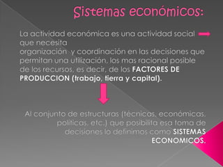Sistemas económicos:La actividad económica es una actividad social que necesita                                                    organización  y coordinación en las decisiones que permitan una utilización, los mas racional posible de los recursos, es decir, de los FACTORES DE PRODUCCION (trabajo, tierra y capital).Al conjunto de estructuras (técnicas, económicas, políticas, etc.) que posibilita esa toma de decisiones lo definimos como SISTEMAS ECONOMICOS.