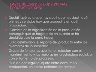LAS FUNCIONES DE LOS SISTEMAS ECONOMICOS SON:Decidir qué es lo que hay que hacer, es decir, qué bienes y servicios hay que producir y en qué  proporción. Consiste en la organización de la producción, conseguir que se haga todo en cuanto se ha decidido vale la pena hacer.Es la distribución, el reparto del producto entre los miembros de la sociedad.Grupo de funciones que tienen relación con el mantenimiento y las mejoras en la estructura social, o con el fomento del progreso.Es la de conseguir el ajuste entre consumo y producción, en cortos períodos de tiempo.