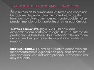 EVOLUCION DE LOS SISTEMAS ECONOMICOS:    En la historia de la humanidad las formas de coordinar  los factores de producción (tierra, trabajo y capital) han sido muy diversas en nuestro mundo occidental se pueden mencionar los siguientes sistemas económicos:SISTEMA ESCLAVISTA: (siglo IV d.C) la actividad económica dominante era la agricultura , el sistema de producción se basaba en la explotación  de una mano de obra esclava por parte de los patricios ( nobleza romana).