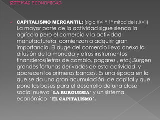 SISTEMA FEUDAL: ( X-XIV) su estructura económica era fundamentalmente agricola,con pequeños artesanos que apoyaban esa actividad principal .El comercio era muy reducido.SISTEMAS  ECONOMICAS:CAPITALISMO MERCANTIL: (siglo XVI Y 1º mitad del s.XVII)  La mayor parte de la actividad sigue siendo la agrícola pero el comercio y la actividad manufacturera  comienzan a adquirir gran importancia. El auge del comercio lleva anexo la difusión de la moneda y otros instrumentos financieros(letras de cambio, pagares , etc.).Surgen grandes fortunas derivadas de esta actividad  y aparecen los primeros bancos. Es una época en la que se da una gran acumulación  de capital y que pone las bases para el desarrollo de una clase social nueva `LA BURGUESIA´ y un sistema  económico  `EL CAPITALISMO´.Capitalismo industrial:A partir del siglo XVIII la aparición de nuevas técnicas (la maquina a vapor  en la siderurgia y la  spinning –Jenny en la industria textil) hace que se pase de unas formas productivas basadas en la agricultura y la pequeña manufactura a otra que se basa en la actividad industrial en gran escala. Nace la empresa moderna, el obrero industrial que ofrece su trabajo a cambio de un salario. Surge. En definitiva, un nuevo orden económico, social y político:  el capitalismo moderno.