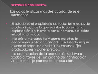   Explotación de las colonias que aporto un caudal importante de materias primas baratas. SISTEMAS COMUNISTA:    Las características mas destacadas de este sistema son:El estado es el propietario de todos los medios de producción, con lo que se intentaba evitar la explotación del hombre por el hombre. No existe iniciativa privada.