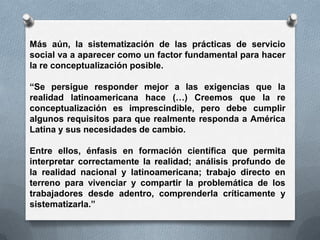 Más aún, la sistematización de las prácticas de servicio
social va a aparecer como un factor fundamental para hacer
la re conceptualización posible.
“Se persigue responder mejor a las exigencias que la
realidad latinoamericana hace (…) Creemos que la re
conceptualización es imprescindible, pero debe cumplir
algunos requisitos para que realmente responda a América
Latina y sus necesidades de cambio.
Entre ellos, énfasis en formación científica que permita
interpretar correctamente la realidad; análisis profundo de
la realidad nacional y latinoamericana; trabajo directo en
terreno para vivenciar y compartir la problemática de los
trabajadores desde adentro, comprenderla críticamente y
sistematizarla.”
 