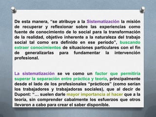 De esta manera, “se atribuye a la Sistematización la misión
de recuperar y reflexionar sobre las experiencias como
fuente de conocimiento de lo social para la transformación
de la realidad, objetivo inherente a la naturaleza del trabajo
social tal como era definido en ese período”, buscando
extraer conocimientos de situaciones particulares con el fin
de generalizarlas para fundamentar la intervención
profesional.
La sistematización se ve como un factor que permitiría
superar la separación entre práctica y teoría, principalmente
desde el lado de los profesionales “prácticos” (como serían
los trabajadores y trabajadoras sociales), que al decir de
Dupont: “… suelen darle mayor importancia al hacer que a la
teoría, sin comprender cabalmente los esfuerzos que otros
llevaron a cabo para crear el saber disponible.
 