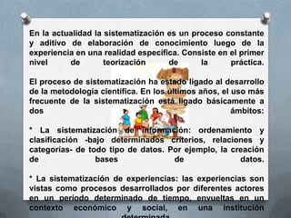 En la actualidad la sistematización es un proceso constante
y aditivo de elaboración de conocimiento luego de la
experiencia en una realidad específica. Consiste en el primer
nivel de teorización de la práctica.
El proceso de sistematización ha estado ligado al desarrollo
de la metodología científica. En los últimos años, el uso más
frecuente de la sistematización está ligado básicamente a
dos ámbitos:
* La sistematización de información: ordenamiento y
clasificación -bajo determinados criterios, relaciones y
categorías- de todo tipo de datos. Por ejemplo, la creación
de bases de datos.
* La sistematización de experiencias: las experiencias son
vistas como procesos desarrollados por diferentes actores
en un período determinado de tiempo, envueltas en un
contexto económico y social, en una institución
 