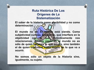 Ruta Histórica De Los
Orígenes de La
Sistematización
El saber de la historia como posibilidad y no como
determinación.
El mundo no es. El mundo está siendo. Como
subjetividad curiosa, inteligente, que interfiere en la
objetividad con la que dialécticamente nos
relacionamos, nuestro papel en el mundo no es
sólo de quien constata lo que ocurre, sino también
el de quien interviene como sujeto de lo que va a
ocurrir.
No somos sólo un objeto de la Historia sino,
igualmente, su sujeto.
 