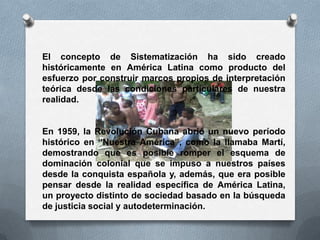 El concepto de Sistematización ha sido creado
históricamente en América Latina como producto del
esfuerzo por construir marcos propios de interpretación
teórica desde las condiciones particulares de nuestra
realidad.
En 1959, la Revolución Cubana abrió un nuevo período
histórico en “Nuestra América”, como la llamaba Martí,
demostrando que es posible romper el esquema de
dominación colonial que se impuso a nuestros países
desde la conquista española y, además, que era posible
pensar desde la realidad específica de América Latina,
un proyecto distinto de sociedad basado en la búsqueda
de justicia social y autodeterminación.
 