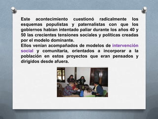 Este acontecimiento cuestionó radicalmente los
esquemas populistas y paternalistas con que los
gobiernos habían intentado paliar durante los años 40 y
50 las crecientes tensiones sociales y políticas creadas
por el modelo dominante.
Ellos venían acompañados de modelos de intervención
social y comunitaria, orientados a incorporar a la
población en estos proyectos que eran pensados y
dirigidos desde afuera.
 
