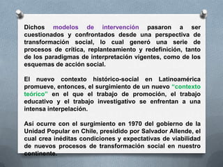 Dichos modelos de intervención pasaron a ser
cuestionados y confrontados desde una perspectiva de
transformación social, lo cual generó una serie de
procesos de crítica, replanteamiento y redefinición, tanto
de los paradigmas de interpretación vigentes, como de los
esquemas de acción social.
El nuevo contexto histórico-social en Latinoamérica
promueve, entonces, el surgimiento de un nuevo “contexto
teórico” en el que el trabajo de promoción, el trabajo
educativo y el trabajo investigativo se enfrentan a una
intensa interpelación.
Así ocurre con el surgimiento en 1970 del gobierno de la
Unidad Popular en Chile, presidido por Salvador Allende, el
cual crea inéditas condiciones y expectativas de viabilidad
de nuevos procesos de transformación social en nuestro
continente.
 