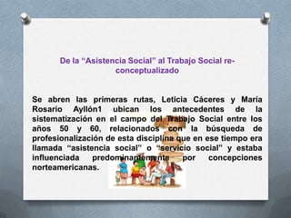 De la “Asistencia Social” al Trabajo Social re-
conceptualizado
Se abren las primeras rutas, Leticia Cáceres y María
Rosario Ayllón1 ubican los antecedentes de la
sistematización en el campo del Trabajo Social entre los
años 50 y 60, relacionados con la búsqueda de
profesionalización de esta disciplina que en ese tiempo era
llamada “asistencia social” o “servicio social” y estaba
influenciada predominantemente por concepciones
norteamericanas.
 