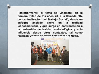 Posteriormente, el tema se vinculará, en la
primera mitad de los años 70, a la llamada “Re
conceptualización del Trabajo Social”, desde un
enfoque anclado ahora en la realidad
latinoamericana y que surge en confrontación a
la pretendida neutralidad metodológica y a la
influencia desde otros contextos, tal como
recalcan Vicente de Paula Faleiros y J.P. Netto.
 