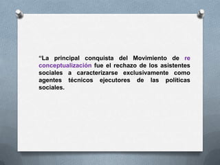 “La principal conquista del Movimiento de re
conceptualización fue el rechazo de los asistentes
sociales a caracterizarse exclusivamente como
agentes técnicos ejecutores de las políticas
sociales.
 