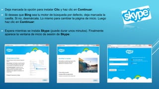  Deja marcada la opción para instalar Clic y haz clic en Continuar:
 Si deseas que Bing sea tu motor de búsqueda por defecto, deja marcada la
casilla. Si no, desmárcala. Lo mismo para cambiar la página de inicio. Luego
haz clic en Continuar:
 Espera mientras se instala Skype (puede durar unos minutos). Finalmente
aparece la ventana de inicio de sesión de Skype:
 
