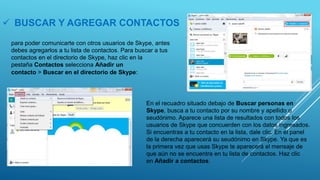  BUSCAR Y AGREGAR CONTACTOS
para poder comunicarte con otros usuarios de Skype, antes
debes agregarlos a tu lista de contactos. Para buscar a tus
contactos en el directorio de Skype, haz clic en la
pestaña Contactos selecciona Añadir un
contacto > Buscar en el directorio de Skype:
En el recuadro situado debajo de Buscar personas en
Skype, busca a tu contacto por su nombre y apellido o
seudónimo. Aparece una lista de resultados con todos los
usuarios de Skype que concuerden con los datos ingresados.
Si encuentras a tu contacto en la lista, dale clic. En el panel
de la derecha aparecerá su seudónimo en Skype. Ya que es
la primera vez que usas Skype te aparecerá el mensaje de
que aún no se encuentra en tu lista de contactos. Haz clic
en Añadir a contactos:
 