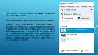  En la ventana que se abre, haz clic en Enviar para enviarle
una solicitud de contacto.
Ahora debes esperar a que tu contacto acepte tu solicitud.
Repite la operación con todos los contactos que quieras
agregar. Los contactos que hayas agregados aparecerán en
la pestaña Contactos. Si tu contacto aún no ha aceptado tu
solicitud aparecerá con el símbolo de Skype de color gris. Si
ya te ha aceptado pero no está en línea, aparecerá con el
símbolo blanco con el borde verde. Si ya te ha aceptado y
está en línea aparecerá con el símbolo de color verde con
un check blanco al interior.
 