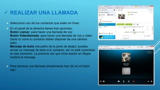  REALIZAR UNA LLAMADA
 Selecciona uno de tus contactos que estén en línea:
 En el panel de la derecha tienes tres opciones:
Botón Llamar: para hacer una llamada de voz
Botón Videollamada: para hacer una llamada de voz y video
(tanto tu como tu contacto deben disponer de una cámara
web)
Mensaje de texto (recuadro de la parte de abajo): puedes
enviar un mensaje de texto a tu contacto, así no esté conectado
en ese momento. La próxima vez que inicie sesión en Skype
recibirá el mensaje.
 Para terminar una llamada simplemente haz clic en el botón
rojo:
 